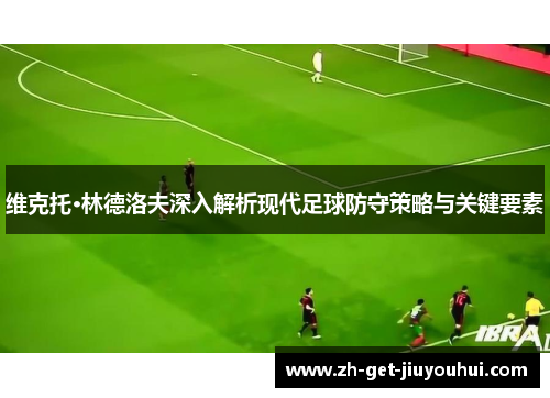 维克托·林德洛夫深入解析现代足球防守策略与关键要素